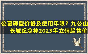 公墓碑型价格及使用年限？九公山长城纪念林2023年立碑起售价格是多少