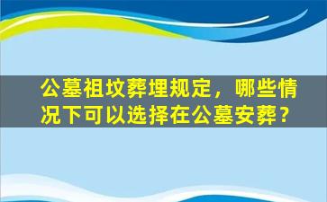 公墓祖坟葬埋规定，哪些情况下可以选择在公墓安葬？