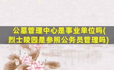 公墓管理中心是事业单位吗(烈士陵园是参照公务员管理吗)