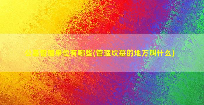 公墓管理单位有哪些(管理坟墓的地方叫什么)