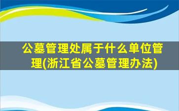 公墓管理处属于什么单位管理(浙江省公墓管理办法)