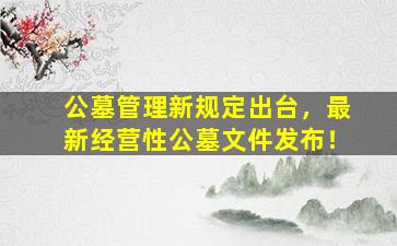 公墓管理新规定出台，最新经营性公墓文件发布！