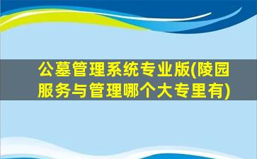 公墓管理系统专业版(陵园服务与管理哪个大专里有)