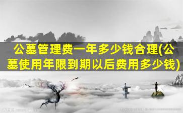公墓管理费一年多少钱合理(公墓使用年限到期以后费用多少钱)