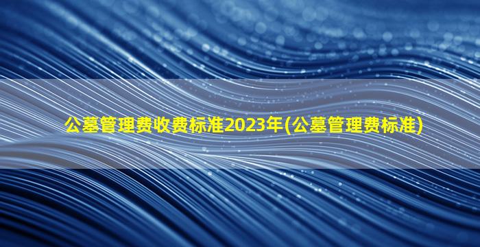 公墓管理费收费标准2023年(公墓管理费标准)