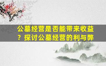 公墓经营是否能带来收益？探讨公墓经营的利与弊