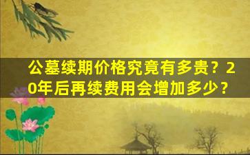 公墓续期价格究竟有多贵？20年后再续费用会增加多少？