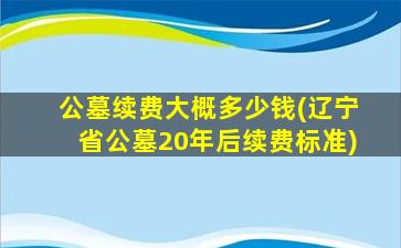 公墓续费大概多少钱(辽宁省公墓20年后续费标准)
