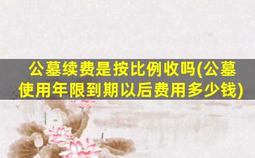 公墓续费是按比例收吗(公墓使用年限到期以后费用多少钱)