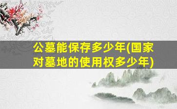 公墓能保存多少年(国家对墓地的使用权多少年)