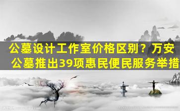 公墓设计工作室价格区别？万安公墓推出39项惠民便民服务举措
