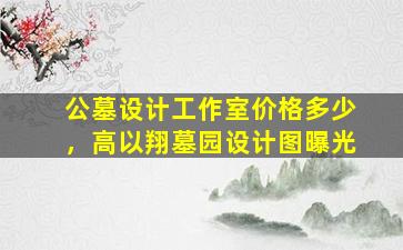 公墓设计工作室价格多少，高以翔墓园设计图曝光
