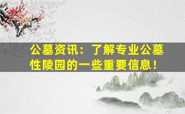 公墓资讯：了解专业公墓性陵园的一些重要信息！