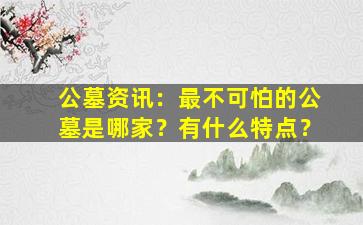 公墓资讯：最不可怕的公墓是哪家？有什么特点？