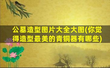 公墓造型图片大全大图(你觉得造型最美的青铜器有哪些)