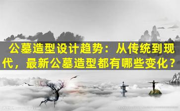 公墓造型设计趋势：从传统到现代，最新公墓造型都有哪些变化？