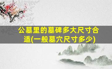 公墓里的墓碑多大尺寸合适(一般墓穴尺寸多少)