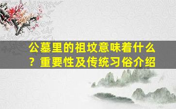 公墓里的祖坟意味着什么？重要性及传统习俗介绍
