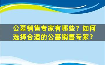 公墓销售专家有哪些？如何选择合适的公墓销售专家？