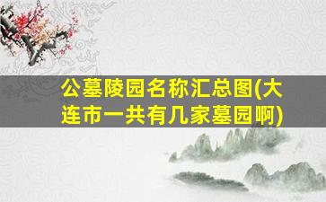 公墓陵园名称汇总图(大连市一共有几家墓园啊)