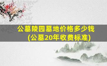 公墓陵园墓地价格多少钱(公墓20年收费标准)