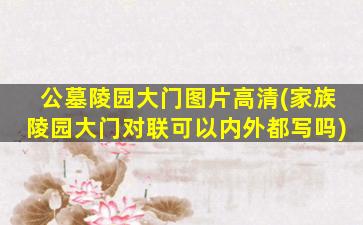 公墓陵园大门图片高清(家族陵园大门对联可以内外都写吗)