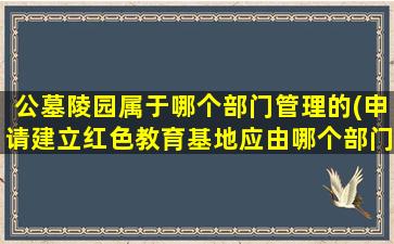 公墓陵园属于哪个部门管理的(申请建立红色教育基地应由哪个部门管)