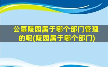 公墓陵园属于哪个部门管理的呢(陵园属于哪个部门)