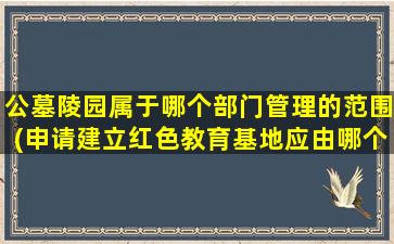 公墓陵园属于哪个部门管理的范围(申请建立红色教育基地应由哪个部门管)
