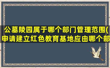 公墓陵园属于哪个部门管理范围(申请建立红色教育基地应由哪个部门管)