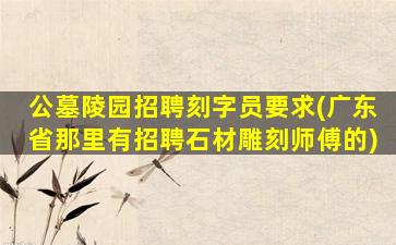 公墓陵园招聘刻字员要求(广东省那里有招聘石材雕刻师傅的)
