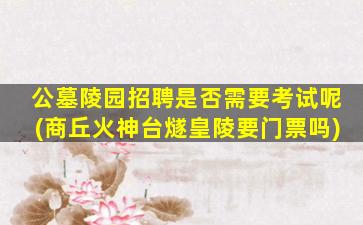 公墓陵园招聘是否需要考试呢(商丘火神台燧皇陵要门票吗)
