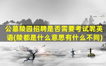 公墓陵园招聘是否需要考试呢英语(陵都是什么意思有什么不同)