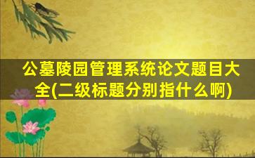 公墓陵园管理系统论文题目大全(二级标题分别指什么啊)