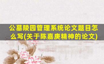 公墓陵园管理系统论文题目怎么写(关于陈嘉庚精神的论文)