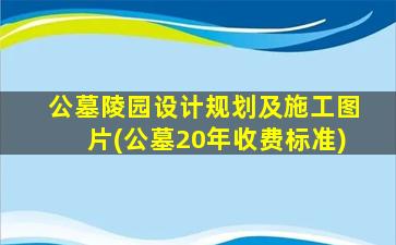 公墓陵园设计规划及施工图片(公墓20年收费标准)