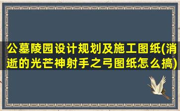 公墓陵园设计规划及施工图纸(消逝的光芒神射手之弓图纸怎么搞)