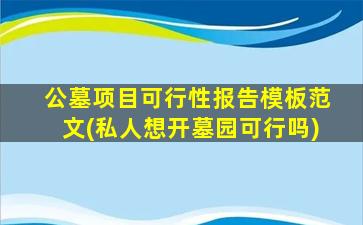 公墓项目可行性报告模板范文(私人想开墓园可行吗)