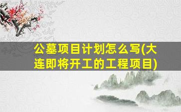 公墓项目计划怎么写(大连即将开工的工程项目)