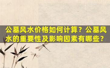 公墓风水价格如何计算？公墓风水的重要性及影响因素有哪些？