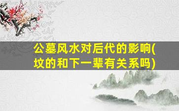 公墓风水对后代的影响(坟的和下一辈有关系吗)
