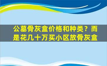 公墓骨灰盒价格和种类？而是花几十万买小区放骨灰盒