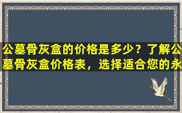 公墓骨灰盒的价格是多少？了解公墓骨灰盒价格表，选择适合您的永恒安息之地