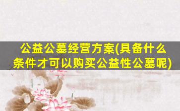 公益公墓经营方案(具备什么条件才可以购买公益性公墓呢)