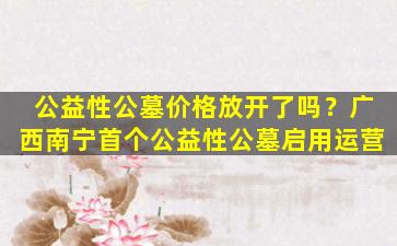 公益性公墓价格放开了吗？广西南宁首个公益性公墓启用运营