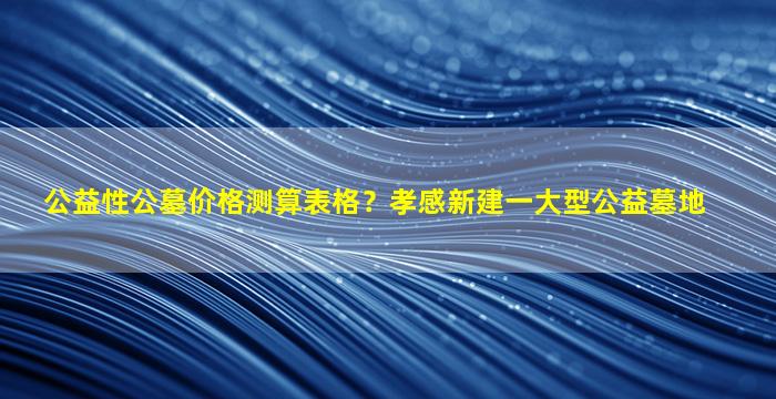 公益性公墓价格测算表格？孝感新建一大型公益墓地