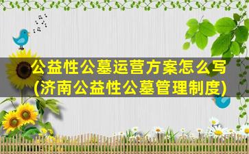 公益性公墓运营方案怎么写(济南公益性公墓管理制度)