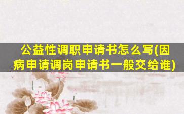 公益性调职申请书怎么写(因病申请调岗申请书一般交给谁)