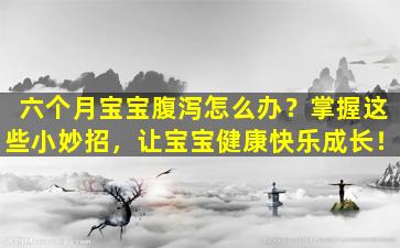 六个月宝宝腹泻怎么办？掌握这些小妙招，让宝宝健康快乐成长！