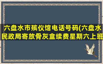 六盘水市殡仪馆电话号码(六盘水民政局寄放骨灰盒续费星期六上班吗)